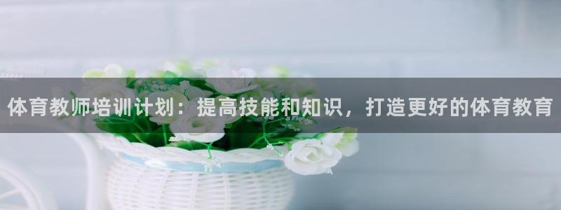 尊龙凯时vip：体育教师培训计划：提高技能和知识，打