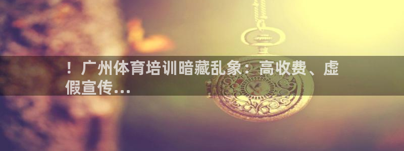 尊龙凯时合法吗?：！广州体育培训暗藏乱象：高收费、虚